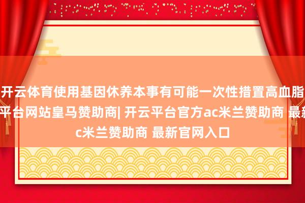 开云体育使用基因休养本事有可能一次性措置高血脂贫窭-开云平台网站皇马赞助商| 开云平台官方ac米兰赞助商 最新官网入口