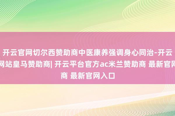 开云官网切尔西赞助商中医康养强调身心同治-开云平台网站皇马赞助商| 开云平台官方ac米兰赞助商 最新官网入口