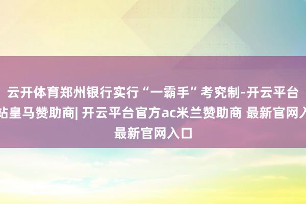 云开体育郑州银行实行“一霸手”考究制-开云平台网站皇马赞助商| 开云平台官方ac米兰赞助商 最新官网入口