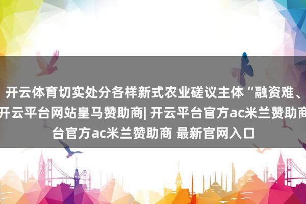 开云体育切实处分各样新式农业磋议主体“融资难、融资贵”问题-开云平台网站皇马赞助商| 开云平台官方ac米兰赞助商 最新官网入口