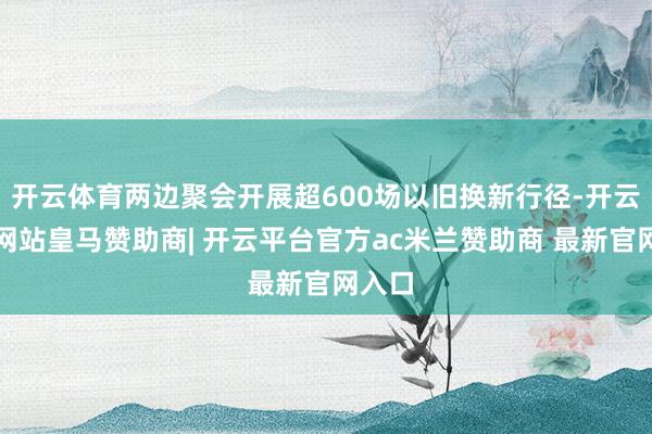 开云体育两边聚会开展超600场以旧换新行径-开云平台网站皇马赞助商| 开云平台官方ac米兰赞助商 最新官网入口