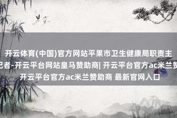 开云体育(中国)官方网站平果市卫生健康局职责主说念主员告诉南齐记者-开云平台网站皇马赞助商| 开云平台官方ac米兰赞助商 最新官网入口