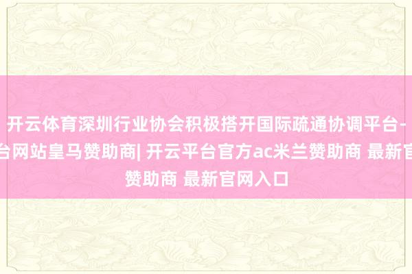 开云体育深圳行业协会积极搭开国际疏通协调平台-开云平台网站皇马赞助商| 开云平台官方ac米兰赞助商 最新官网入口