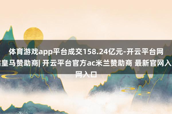 体育游戏app平台成交158.24亿元-开云平台网站皇马赞助商| 开云平台官方ac米兰赞助商 最新官网入口