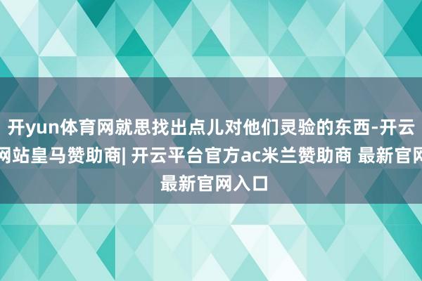 开yun体育网就思找出点儿对他们灵验的东西-开云平台网站皇马赞助商| 开云平台官方ac米兰赞助商 最新官网入口