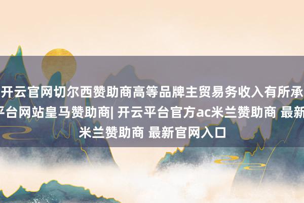 开云官网切尔西赞助商高等品牌主贸易务收入有所承压-开云平台网站皇马赞助商| 开云平台官方ac米兰赞助商 最新官网入口
