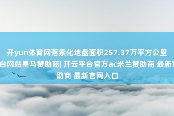 开yun体育网落索化地盘面积257.37万平方公里-开云平台网站皇马赞助商| 开云平台官方ac米兰赞助商 最新官网入口