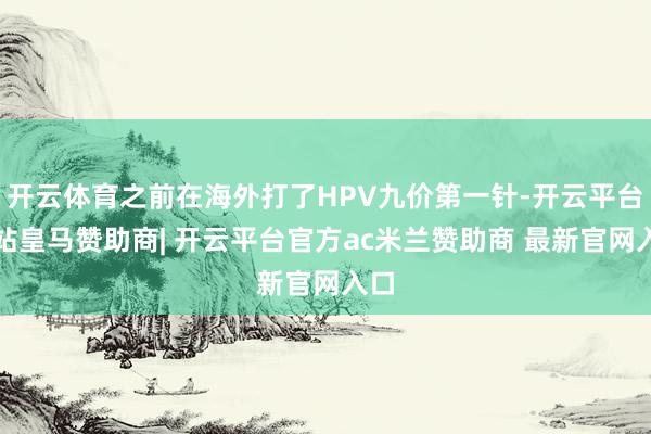 开云体育之前在海外打了HPV九价第一针-开云平台网站皇马赞助商| 开云平台官方ac米兰赞助商 最新官网入口