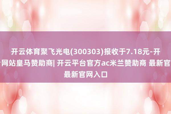 开云体育聚飞光电(300303)报收于7.18元-开云平台网站皇马赞助商| 开云平台官方ac米兰赞助商 最新官网入口