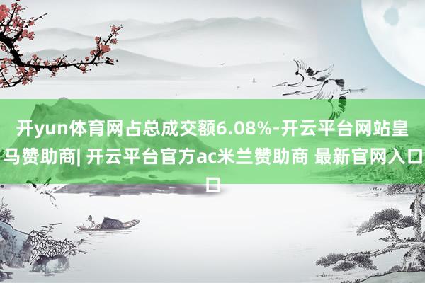 开yun体育网占总成交额6.08%-开云平台网站皇马赞助商| 开云平台官方ac米兰赞助商 最新官网入口
